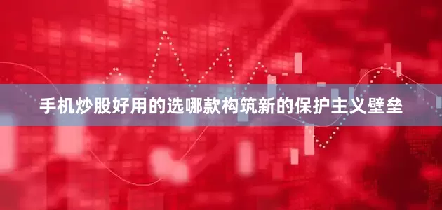 手机炒股好用的选哪款构筑新的保护主义壁垒
