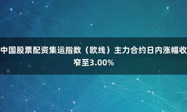中国股票配资集运指数（欧线）主力合约日内涨幅收窄至3.00%