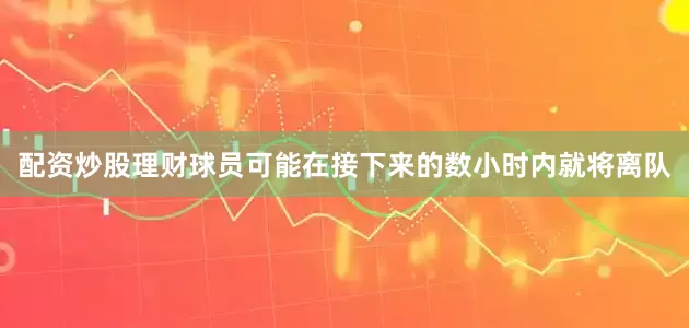 配资炒股理财球员可能在接下来的数小时内就将离队