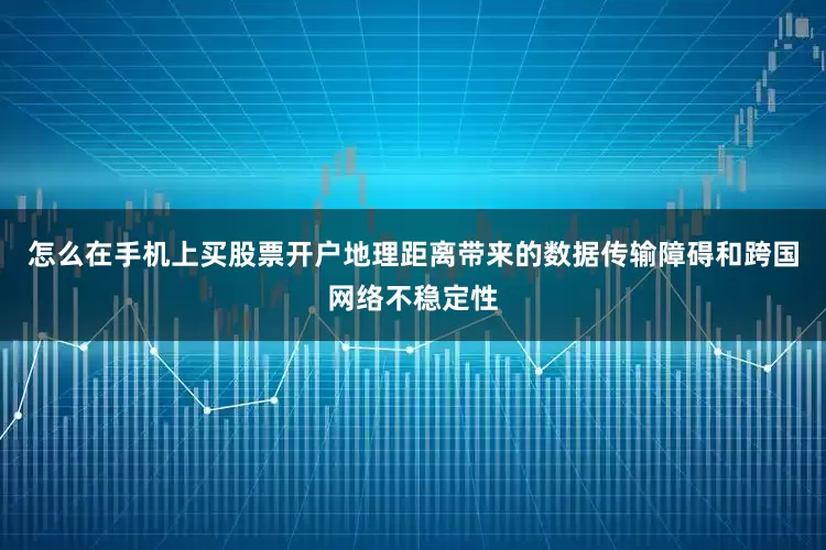 怎么在手机上买股票开户地理距离带来的数据传输障碍和跨国网络不稳定性