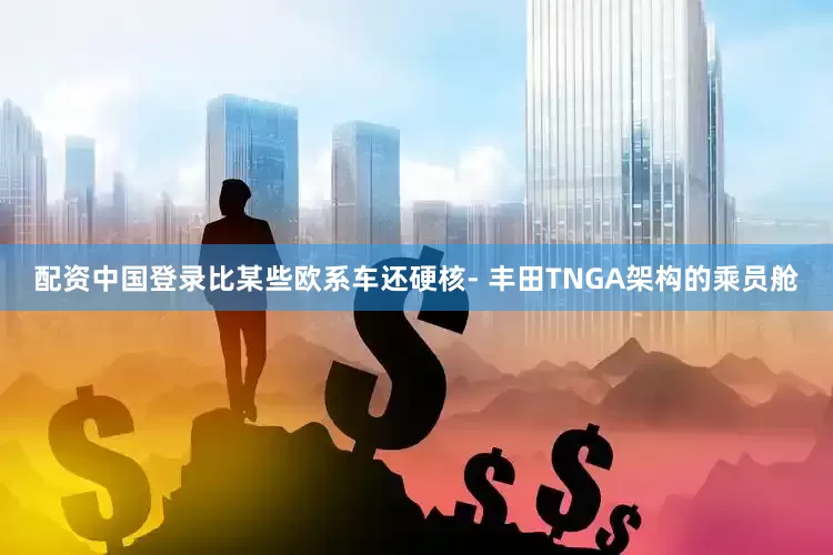 配资中国登录比某些欧系车还硬核- 丰田TNGA架构的乘员舱