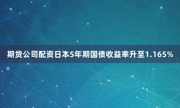 期货公司配资日本5年期国债收益率升至1.165%