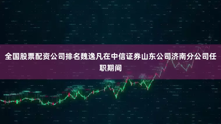 全国股票配资公司排名魏逸凡在中信证券山东公司济南分公司任职期间